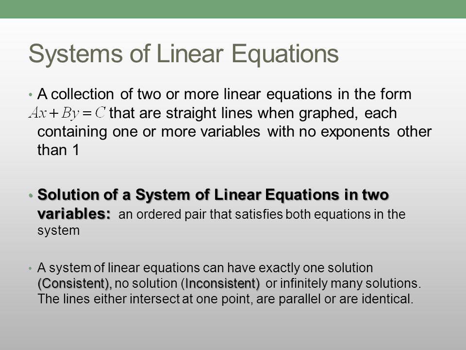 Systems of Linear Equations A collection of two or more linear equations in the form that are straight lines when graphed, each containing one or more variables with no exponents other than 1 Solution of a System of Linear Equations in two variables: Solution of a System of Linear Equations in two variables: an ordered pair that satisfies both equations in the system (Consistent),Inconsistent) A system of linear equations can have exactly one solution (Consistent), no solution (Inconsistent) or infinitely many solutions.