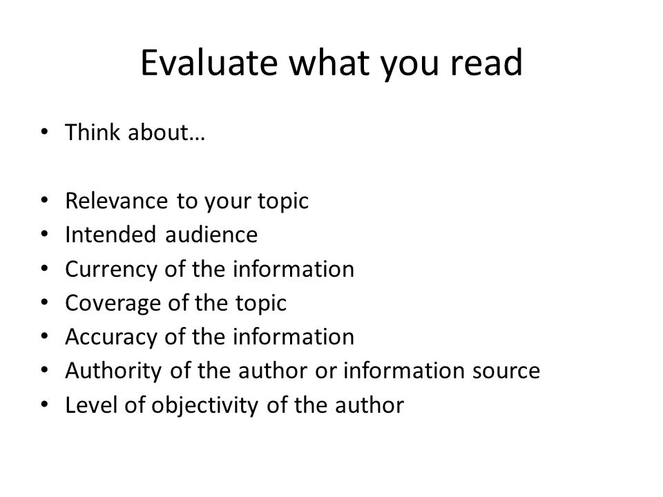 Evaluate what you read Think about… Relevance to your topic Intended audience Currency of the information Coverage of the topic Accuracy of the information Authority of the author or information source Level of objectivity of the author