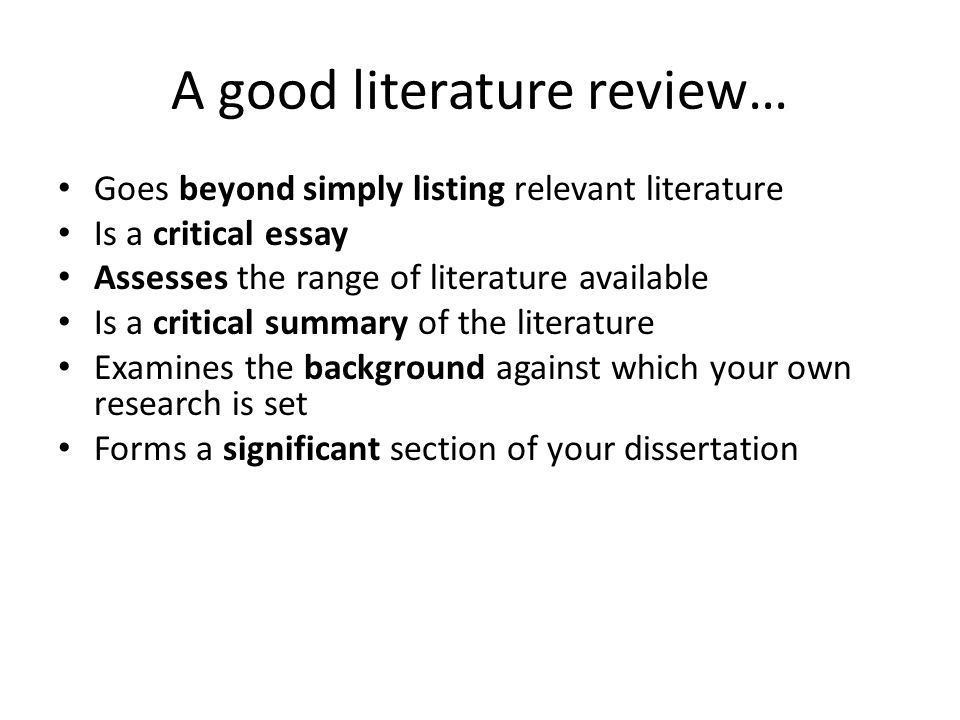 A good literature review… Goes beyond simply listing relevant literature Is a critical essay Assesses the range of literature available Is a critical summary of the literature Examines the background against which your own research is set Forms a significant section of your dissertation