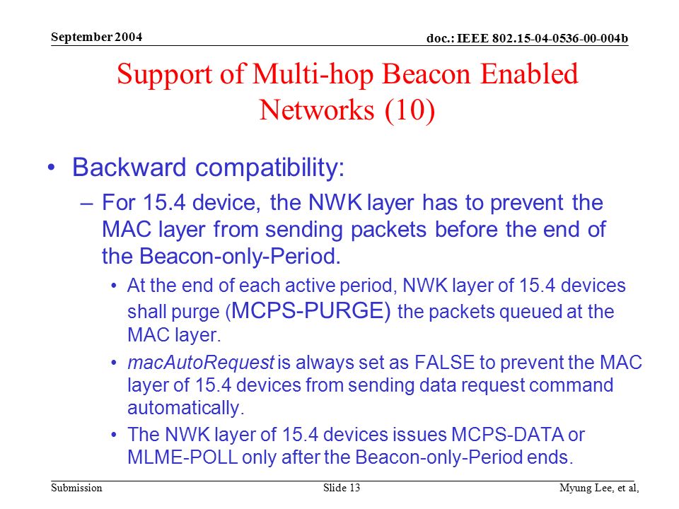 doc.: IEEE b Submission September 2004 Myung Lee, et al,Slide 13 Support of Multi-hop Beacon Enabled Networks (10) Backward compatibility: –For 15.4 device, the NWK layer has to prevent the MAC layer from sending packets before the end of the Beacon-only-Period.