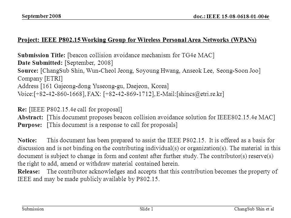 doc.: IEEE e SubmissionSlide 1 Project: IEEE P Working Group for Wireless Personal Area Networks (WPANs) Submission Title: [beacon collision avoidance mechanism for TG4e MAC] Date Submitted: [September, 2008] Source: [ChangSub Shin, Wun-Cheol Jeong, Soyoung Hwang, Anseok Lee, Seong-Soon Joo] Company [ETRI] Address [161 Gajeong-dong Yuseong-gu, Daejeon, Korea] Voice:[ ], FAX: [ ], Re: [IEEE P e call for proposal] Abstract:[This document proposes beacon collision avoidance solution for IEEE e MAC] Purpose:[This document is a response to call for proposals] Notice:This document has been prepared to assist the IEEE P