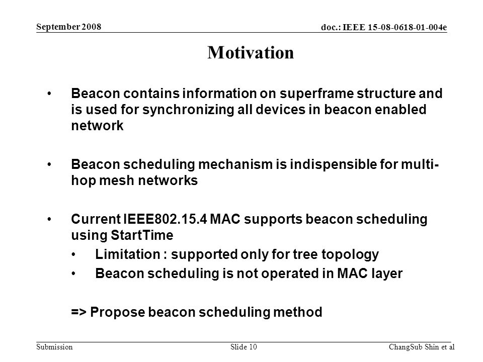 doc.: IEEE e Submission Beacon contains information on superframe structure and is used for synchronizing all devices in beacon enabled network Beacon scheduling mechanism is indispensible for multi- hop mesh networks Current IEEE MAC supports beacon scheduling using StartTime Limitation : supported only for tree topology Beacon scheduling is not operated in MAC layer => Propose beacon scheduling method Motivation ChangSub Shin et alSlide 10 September 2008