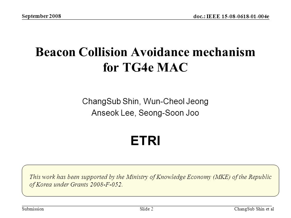 doc.: IEEE e SubmissionChangSub Shin et alSlide 2 Beacon Collision Avoidance mechanism for TG4e MAC ChangSub Shin, Wun-Cheol Jeong Anseok Lee, Seong-Soon Joo ETRI September 2008 This work has been supported by the Ministry of Knowledge Economy (MKE) of the Republic of Korea under Grants 2008-F-052.