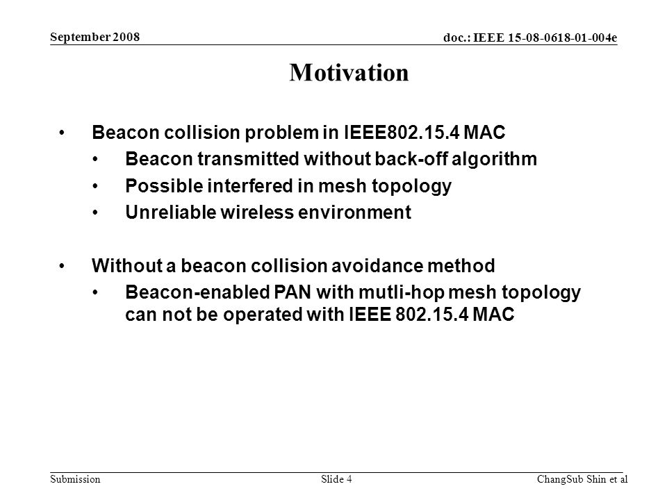 doc.: IEEE e Submission Beacon collision problem in IEEE MAC Beacon transmitted without back-off algorithm Possible interfered in mesh topology Unreliable wireless environment Without a beacon collision avoidance method Beacon-enabled PAN with mutli-hop mesh topology can not be operated with IEEE MAC Motivation ChangSub Shin et alSlide 4 September 2008