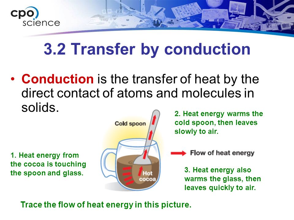 3.2 Transfer by conduction Conduction is the transfer of heat by the direct contact of atoms and molecules in solids.