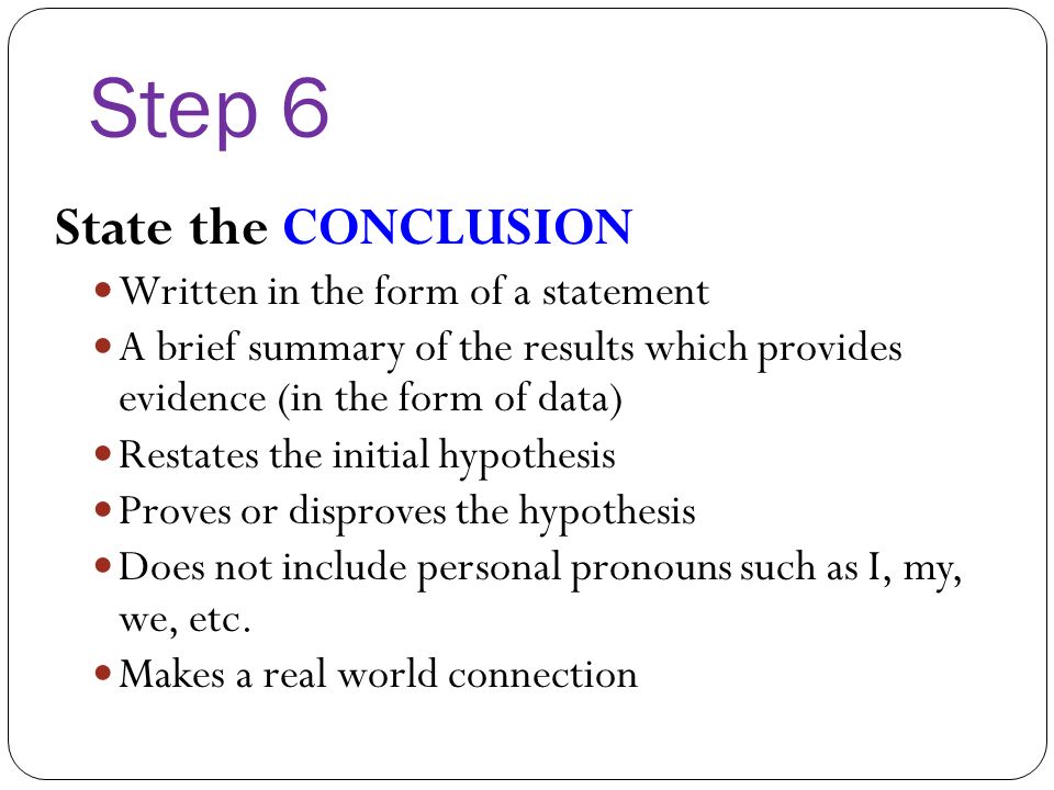 Step 6 State the CONCLUSION Written in the form of a statement A brief summary of the results which provides evidence (in the form of data) Restates the initial hypothesis Proves or disproves the hypothesis Does not include personal pronouns such as I, my, we, etc.