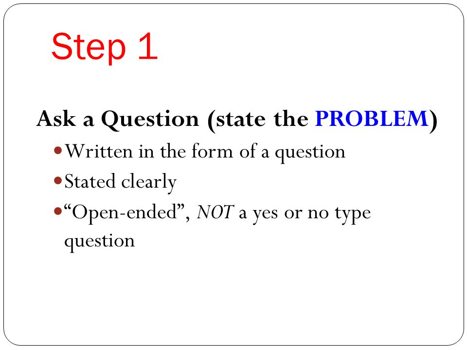 Step 1 Ask a Question (state the PROBLEM) Written in the form of a question Stated clearly Open-ended , NOT a yes or no type question