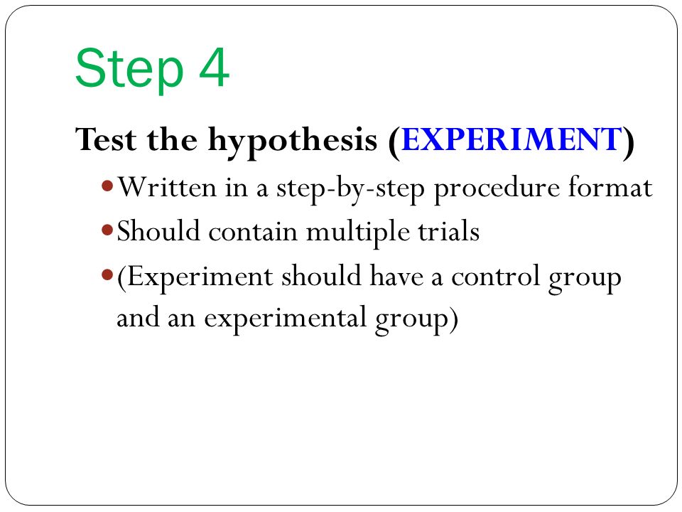 Step 4 Test the hypothesis (EXPERIMENT) Written in a step-by-step procedure format Should contain multiple trials (Experiment should have a control group and an experimental group)