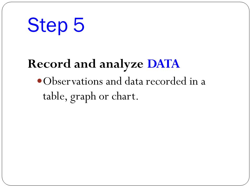 Step 5 Record and analyze DATA Observations and data recorded in a table, graph or chart.
