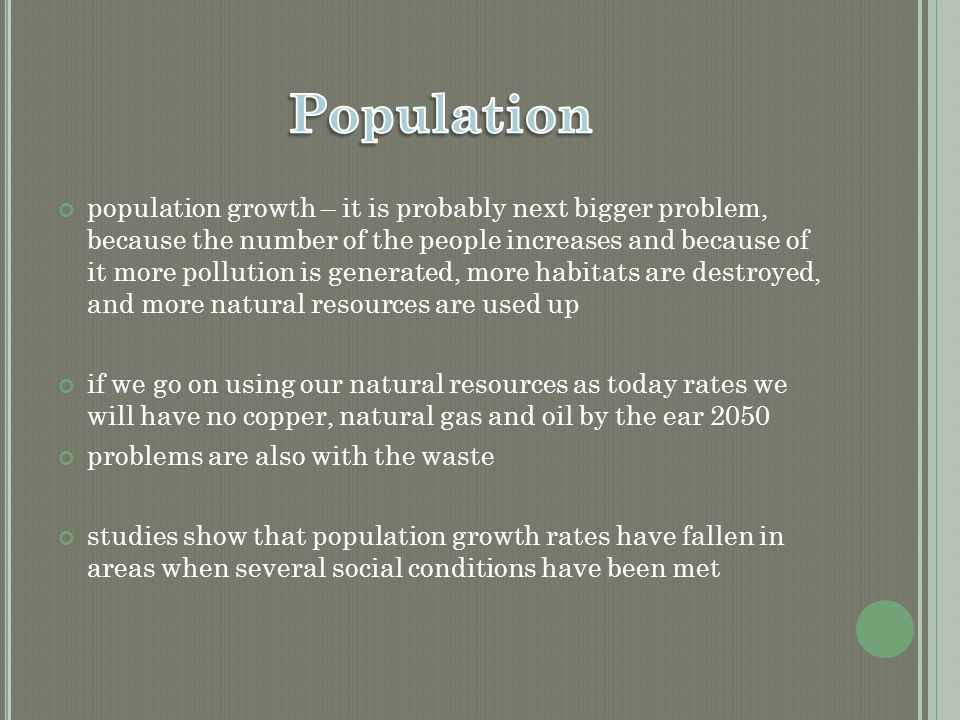 population growth – it is probably next bigger problem, because the number of the people increases and because of it more pollution is generated, more habitats are destroyed, and more natural resources are used up if we go on using our natural resources as today rates we will have no copper, natural gas and oil by the ear 2050 problems are also with the waste studies show that population growth rates have fallen in areas when several social conditions have been met