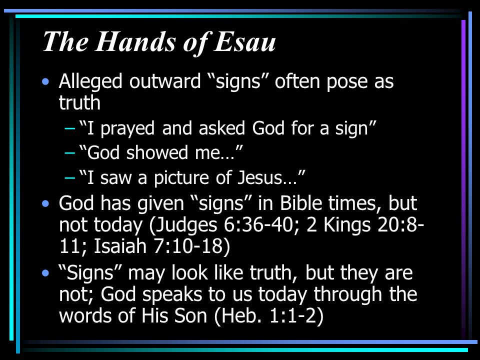 The Hands of Esau Alleged outward signs often pose as truth – I prayed and asked God for a sign – God showed me… – I saw a picture of Jesus… God has given signs in Bible times, but not today (Judges 6:36-40; 2 Kings 20:8- 11; Isaiah 7:10-18) Signs may look like truth, but they are not; God speaks to us today through the words of His Son (Heb.