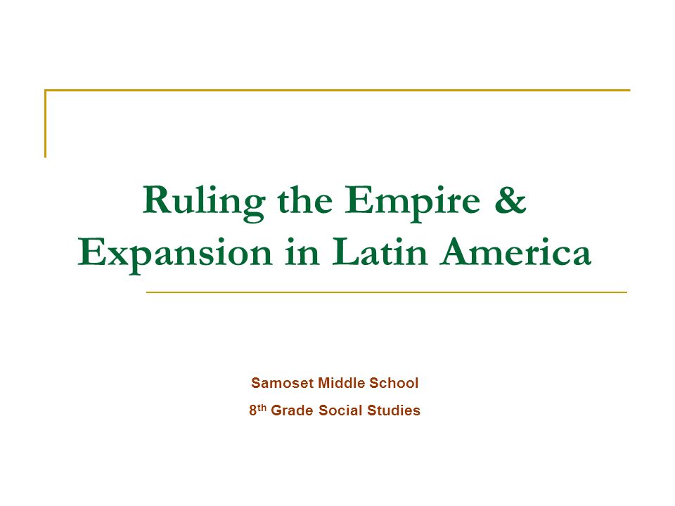 Ruling the Empire & Expansion in Latin America Samoset Middle School 8 th Grade Social Studies