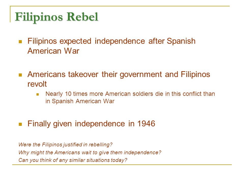 Filipinos Rebel Filipinos expected independence after Spanish American War Americans takeover their government and Filipinos revolt Nearly 10 times more American soldiers die in this conflict than in Spanish American War Finally given independence in 1946 Were the Filipinos justified in rebelling.