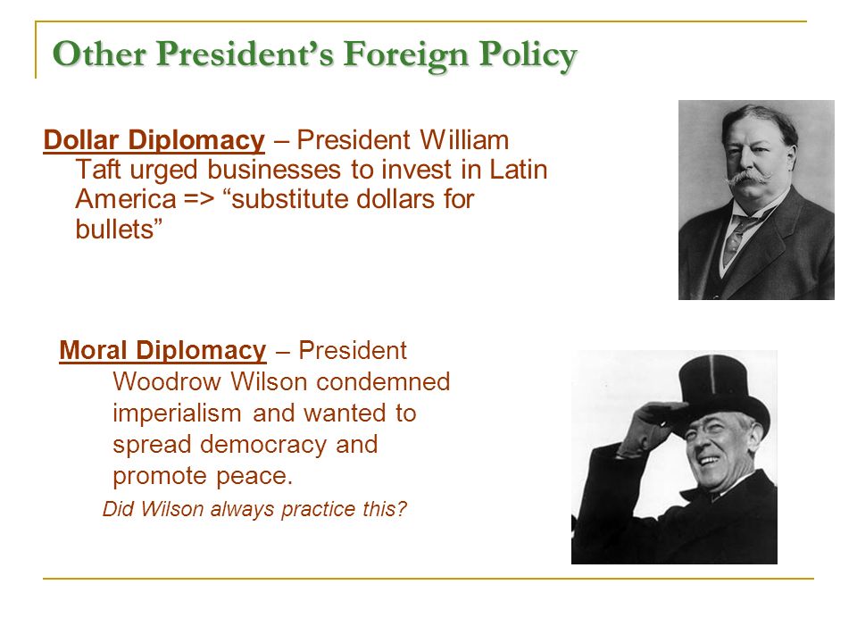 Other President’s Foreign Policy Dollar Diplomacy – President William Taft urged businesses to invest in Latin America => substitute dollars for bullets Moral Diplomacy – President Woodrow Wilson condemned imperialism and wanted to spread democracy and promote peace.