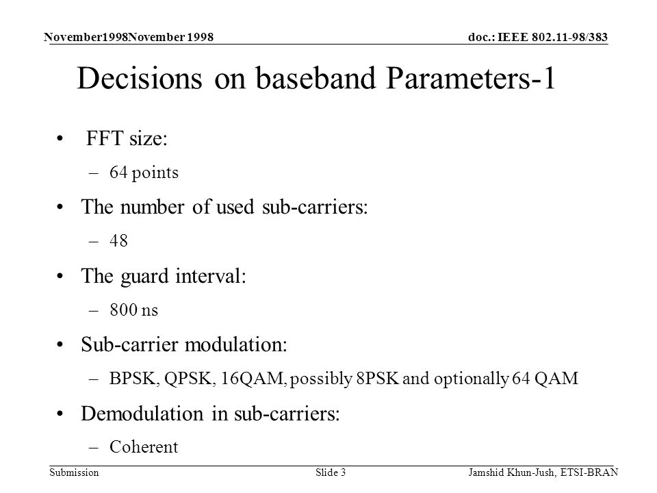 doc.: IEEE /383 Submission November1998November 1998 Jamshid Khun-Jush, ETSI-BRANSlide 3 Decisions on baseband Parameters-1 FFT size: –64 points The number of used sub-carriers: –48 The guard interval: –800 ns Sub-carrier modulation: –BPSK, QPSK, 16QAM, possibly 8PSK and optionally 64 QAM Demodulation in sub-carriers: –Coherent