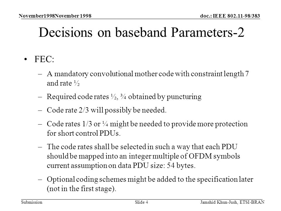 doc.: IEEE /383 Submission November1998November 1998 Jamshid Khun-Jush, ETSI-BRANSlide 4 Decisions on baseband Parameters-2 FEC: –A mandatory convolutional mother code with constraint length 7 and rate ½ –Required code rates ½, ¾ obtained by puncturing –Code rate 2/3 will possibly be needed.