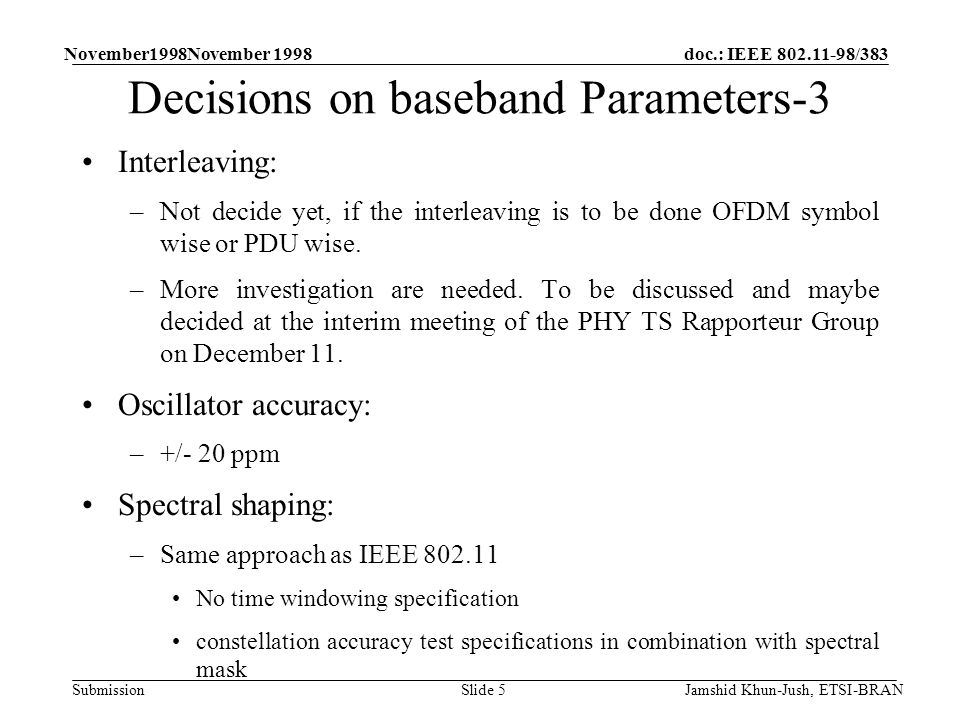 doc.: IEEE /383 Submission November1998November 1998 Jamshid Khun-Jush, ETSI-BRANSlide 5 Decisions on baseband Parameters-3 Interleaving: –Not decide yet, if the interleaving is to be done OFDM symbol wise or PDU wise.