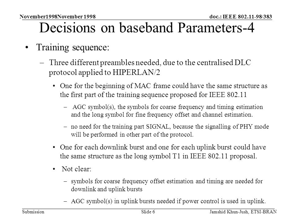 doc.: IEEE /383 Submission November1998November 1998 Jamshid Khun-Jush, ETSI-BRANSlide 6 Decisions on baseband Parameters-4 Training sequence: –Three different preambles needed, due to the centralised DLC protocol applied to HIPERLAN/2 One for the beginning of MAC frame could have the same structure as the first part of the training sequence proposed for IEEE – AGC symbol(s), the symbols for coarse frequency and timing estimation and the long symbol for fine frequency offset and channel estimation.