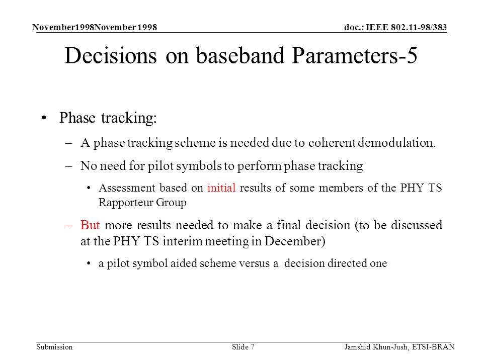 doc.: IEEE /383 Submission November1998November 1998 Jamshid Khun-Jush, ETSI-BRANSlide 7 Decisions on baseband Parameters-5 Phase tracking: –A phase tracking scheme is needed due to coherent demodulation.