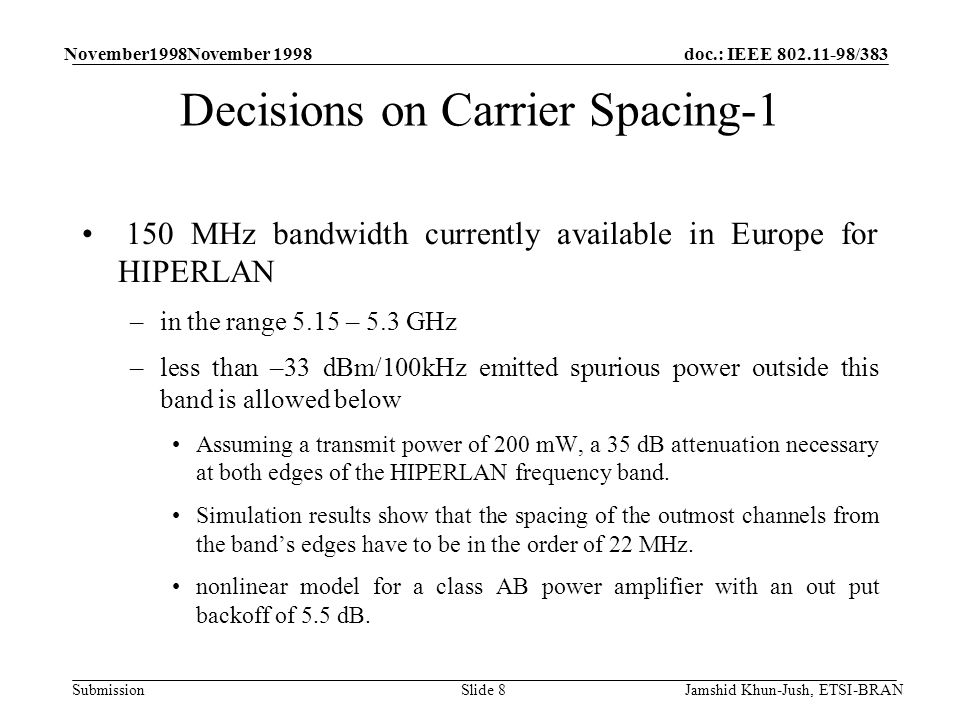 doc.: IEEE /383 Submission November1998November 1998 Jamshid Khun-Jush, ETSI-BRANSlide 8 Decisions on Carrier Spacing MHz bandwidth currently available in Europe for HIPERLAN –in the range 5.15 – 5.3 GHz –less than –33 dBm/100kHz emitted spurious power outside this band is allowed below Assuming a transmit power of 200 mW, a 35 dB attenuation necessary at both edges of the HIPERLAN frequency band.