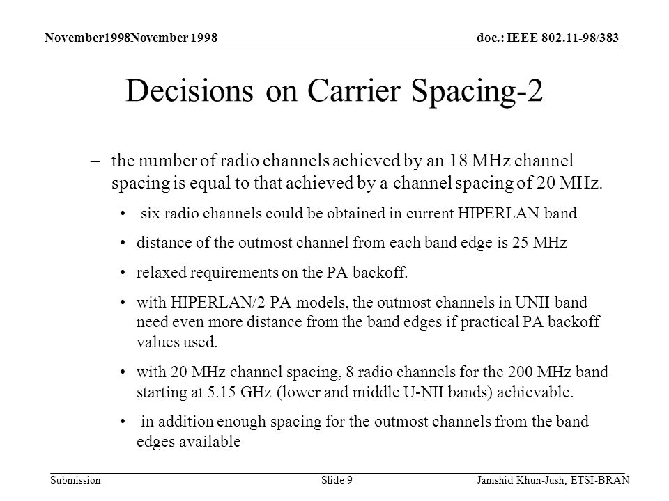 doc.: IEEE /383 Submission November1998November 1998 Jamshid Khun-Jush, ETSI-BRANSlide 9 Decisions on Carrier Spacing-2 –the number of radio channels achieved by an 18 MHz channel spacing is equal to that achieved by a channel spacing of 20 MHz.