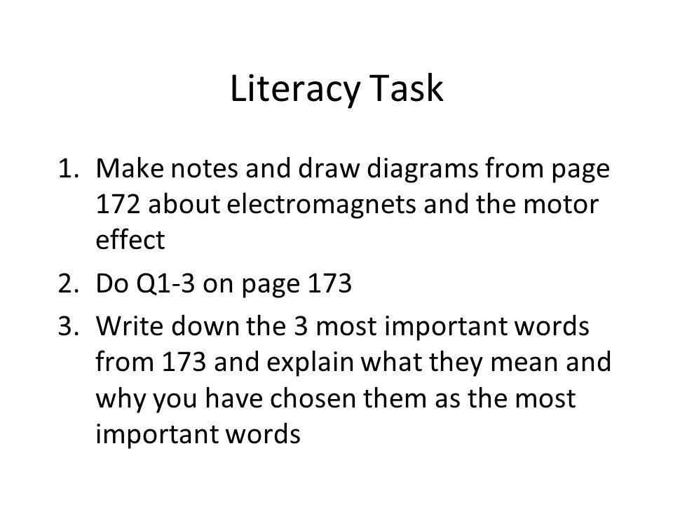 Literacy Task 1.Make notes and draw diagrams from page 172 about electromagnets and the motor effect 2.Do Q1-3 on page Write down the 3 most important words from 173 and explain what they mean and why you have chosen them as the most important words