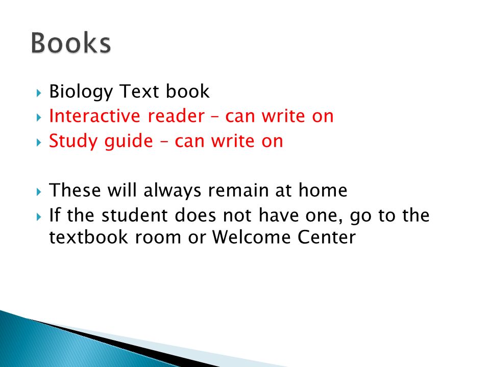  Biology Text book  Interactive reader – can write on  Study guide – can write on  These will always remain at home  If the student does not have one, go to the textbook room or Welcome Center