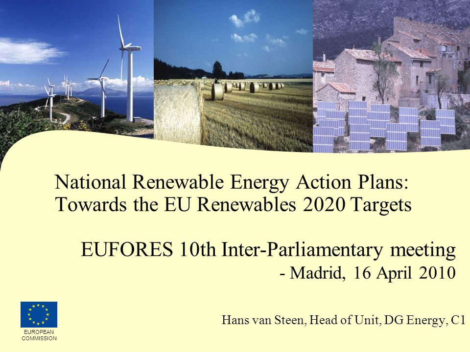 10/11/2015 National Renewable Energy Action Plans: Towards the EU Renewables 2020 Targets EUFORES 10th Inter-Parliamentary meeting - Madrid, 16 April 2010 Hans van Steen, Head of Unit, DG Energy, C1 EUROPEAN COMMISSION