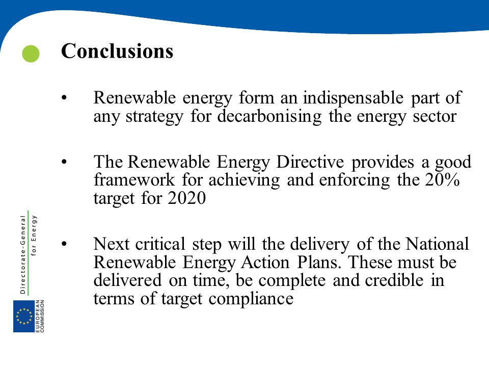 Conclusions Renewable energy form an indispensable part of any strategy for decarbonising the energy sector The Renewable Energy Directive provides a good framework for achieving and enforcing the 20% target for 2020 Next critical step will the delivery of the National Renewable Energy Action Plans.
