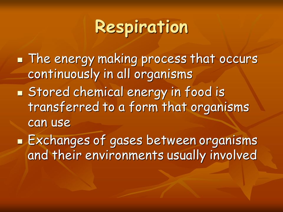 Respiration The energy making process that occurs continuously in all organisms The energy making process that occurs continuously in all organisms Stored chemical energy in food is transferred to a form that organisms can use Stored chemical energy in food is transferred to a form that organisms can use Exchanges of gases between organisms and their environments usually involved Exchanges of gases between organisms and their environments usually involved
