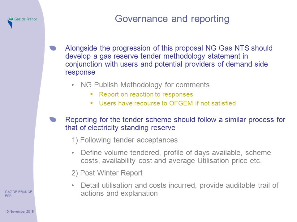 GAZ DE FRANCE ESS 10 November 2015 Governance and reporting Alongside the progression of this proposal NG Gas NTS should develop a gas reserve tender methodology statement in conjunction with users and potential providers of demand side response NG Publish Methodology for comments  Report on reaction to responses  Users have recourse to OFGEM if not satisfied Reporting for the tender scheme should follow a similar process for that of electricity standing reserve 1) Following tender acceptances Define volume tendered, profile of days available, scheme costs, availability cost and average Utilisation price etc.