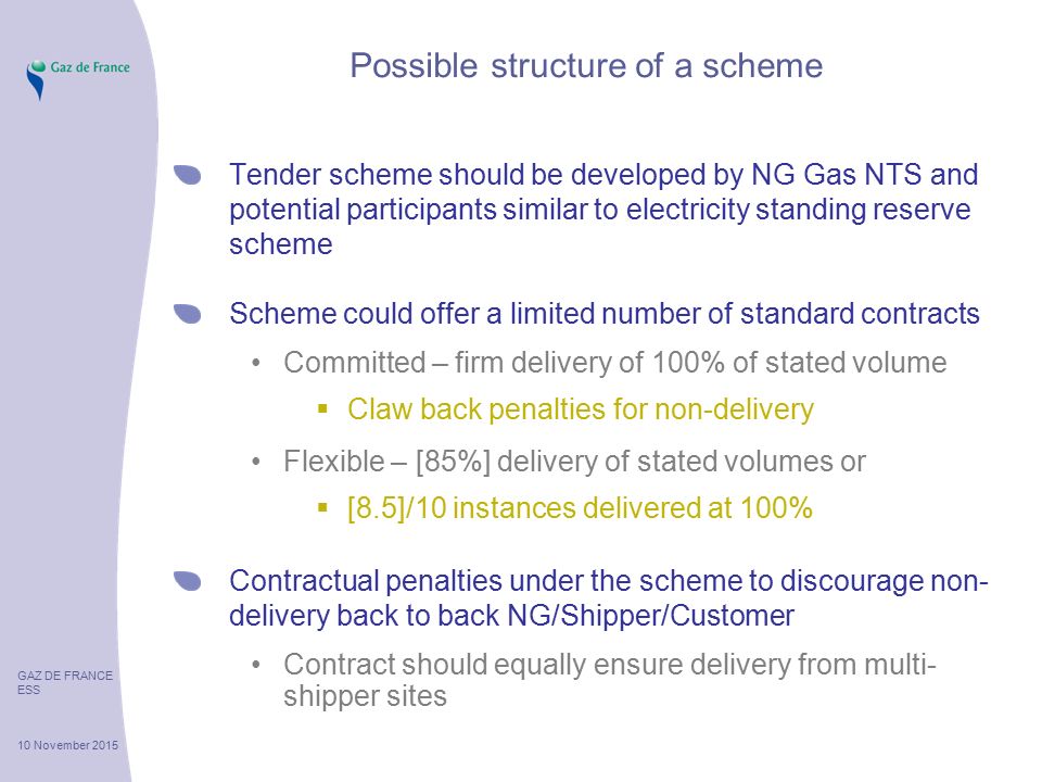 GAZ DE FRANCE ESS 10 November 2015 Possible structure of a scheme Tender scheme should be developed by NG Gas NTS and potential participants similar to electricity standing reserve scheme Scheme could offer a limited number of standard contracts Committed – firm delivery of 100% of stated volume  Claw back penalties for non-delivery Flexible – [85%] delivery of stated volumes or  [8.5]/10 instances delivered at 100% Contractual penalties under the scheme to discourage non- delivery back to back NG/Shipper/Customer Contract should equally ensure delivery from multi- shipper sites