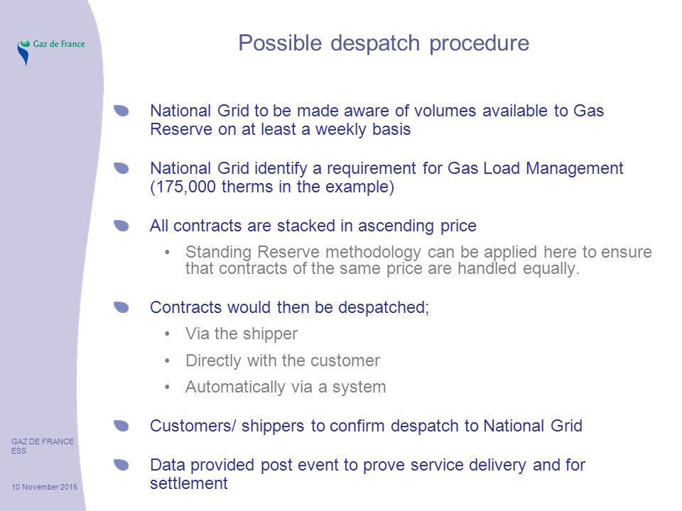 GAZ DE FRANCE ESS 10 November 2015 Possible despatch procedure National Grid to be made aware of volumes available to Gas Reserve on at least a weekly basis National Grid identify a requirement for Gas Load Management (175,000 therms in the example) All contracts are stacked in ascending price Standing Reserve methodology can be applied here to ensure that contracts of the same price are handled equally.