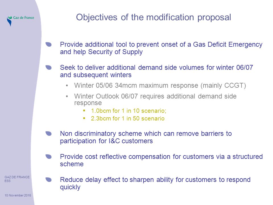 GAZ DE FRANCE ESS 10 November 2015 Objectives of the modification proposal Provide additional tool to prevent onset of a Gas Deficit Emergency and help Security of Supply Seek to deliver additional demand side volumes for winter 06/07 and subsequent winters Winter 05/06 34mcm maximum response (mainly CCGT) Winter Outlook 06/07 requires additional demand side response  1.0bcm for 1 in 10 scenario;  2.3bcm for 1 in 50 scenario Non discriminatory scheme which can remove barriers to participation for I&C customers Provide cost reflective compensation for customers via a structured scheme Reduce delay effect to sharpen ability for customers to respond quickly