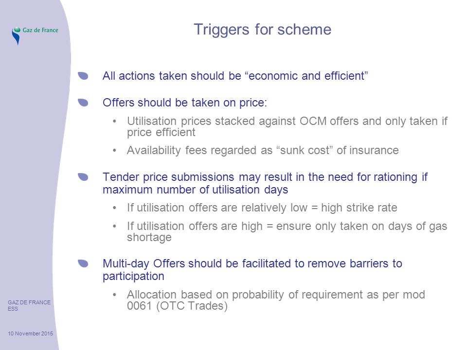 GAZ DE FRANCE ESS 10 November 2015 Triggers for scheme All actions taken should be economic and efficient Offers should be taken on price: Utilisation prices stacked against OCM offers and only taken if price efficient Availability fees regarded as sunk cost of insurance Tender price submissions may result in the need for rationing if maximum number of utilisation days If utilisation offers are relatively low = high strike rate If utilisation offers are high = ensure only taken on days of gas shortage Multi-day Offers should be facilitated to remove barriers to participation Allocation based on probability of requirement as per mod 0061 (OTC Trades)