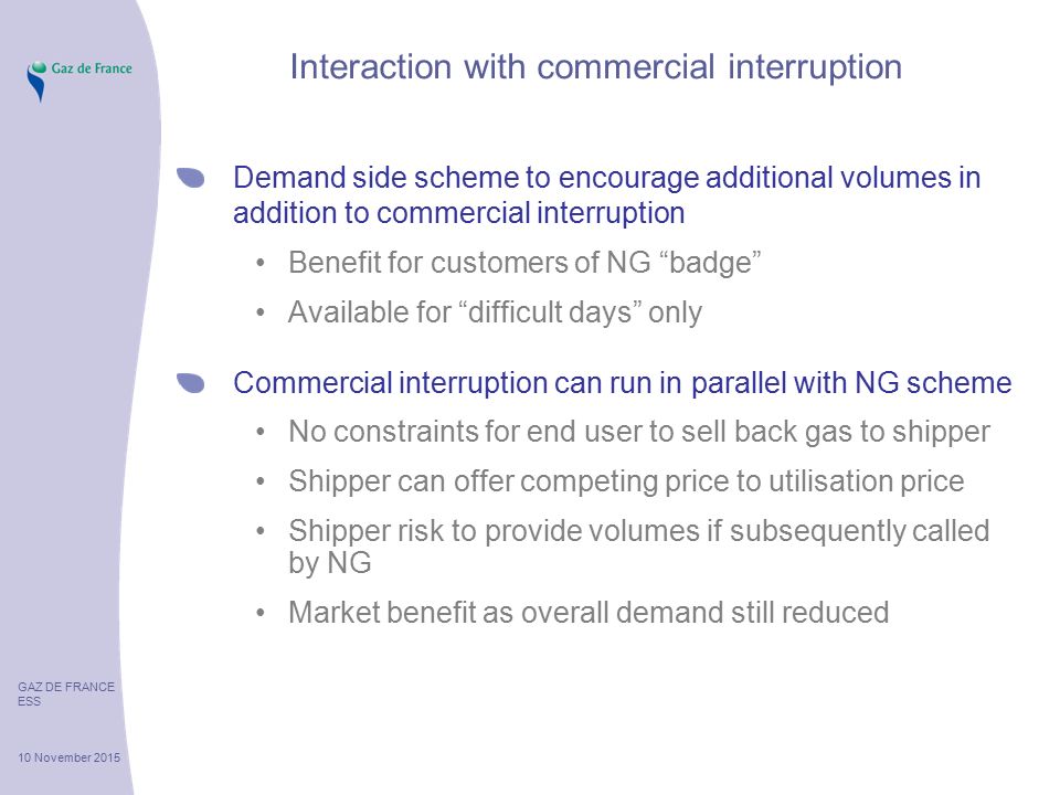 GAZ DE FRANCE ESS 10 November 2015 Interaction with commercial interruption Demand side scheme to encourage additional volumes in addition to commercial interruption Benefit for customers of NG badge Available for difficult days only Commercial interruption can run in parallel with NG scheme No constraints for end user to sell back gas to shipper Shipper can offer competing price to utilisation price Shipper risk to provide volumes if subsequently called by NG Market benefit as overall demand still reduced