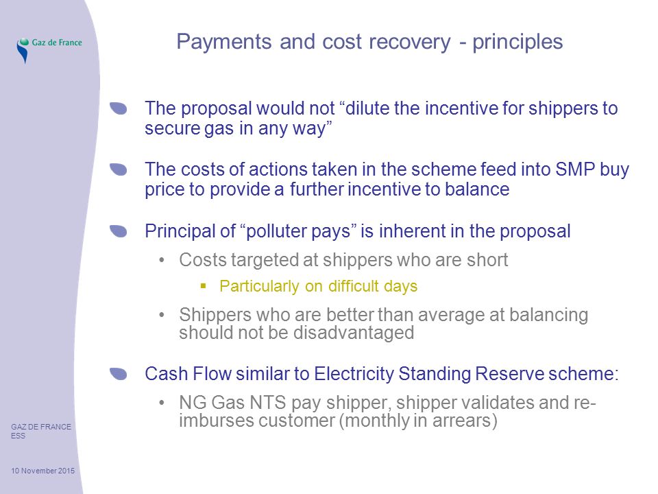 GAZ DE FRANCE ESS 10 November 2015 Payments and cost recovery - principles The proposal would not dilute the incentive for shippers to secure gas in any way The costs of actions taken in the scheme feed into SMP buy price to provide a further incentive to balance Principal of polluter pays is inherent in the proposal Costs targeted at shippers who are short  Particularly on difficult days Shippers who are better than average at balancing should not be disadvantaged Cash Flow similar to Electricity Standing Reserve scheme: NG Gas NTS pay shipper, shipper validates and re- imburses customer (monthly in arrears)