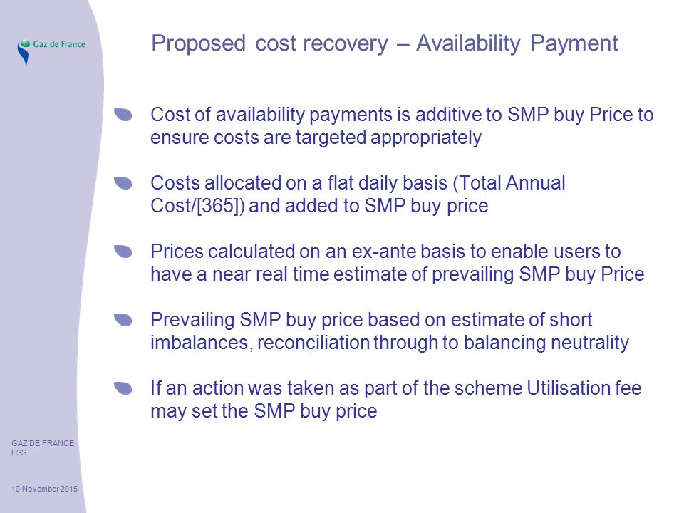 GAZ DE FRANCE ESS 10 November 2015 Proposed cost recovery – Availability Payment Cost of availability payments is additive to SMP buy Price to ensure costs are targeted appropriately Costs allocated on a flat daily basis (Total Annual Cost/[365]) and added to SMP buy price Prices calculated on an ex-ante basis to enable users to have a near real time estimate of prevailing SMP buy Price Prevailing SMP buy price based on estimate of short imbalances, reconciliation through to balancing neutrality If an action was taken as part of the scheme Utilisation fee may set the SMP buy price