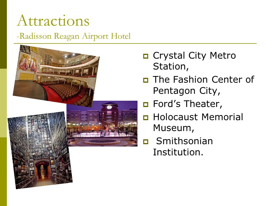 Attractions -Radisson Reagan Airport Hotel  Crystal City Metro Station,  The Fashion Center of Pentagon City,  Ford’s Theater,  Holocaust Memorial Museum,  Smithsonian Institution.