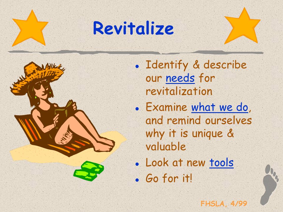 FHSLA, 4/99 Revitalize l Identify & describe our needs for revitalization l Examine what we do, and remind ourselves why it is unique & valuable l Look at new tools l Go for it!