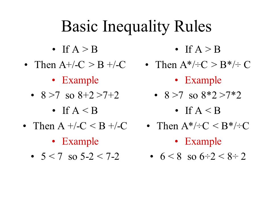 Basic Inequality Rules If A > B Then A+/-C > B +/-C Example 8 >7 so 8+2 >7+2 If A < B Then A +/-C < B +/-C Example 5 < 7 so 5-2 < 7-2 If A > B Then A*/÷C > B*/÷ C Example 8 >7 so 8*2 >7*2 If A < B Then A*/÷C < B*/÷C Example 6 < 8 so 6÷2 < 8÷ 2