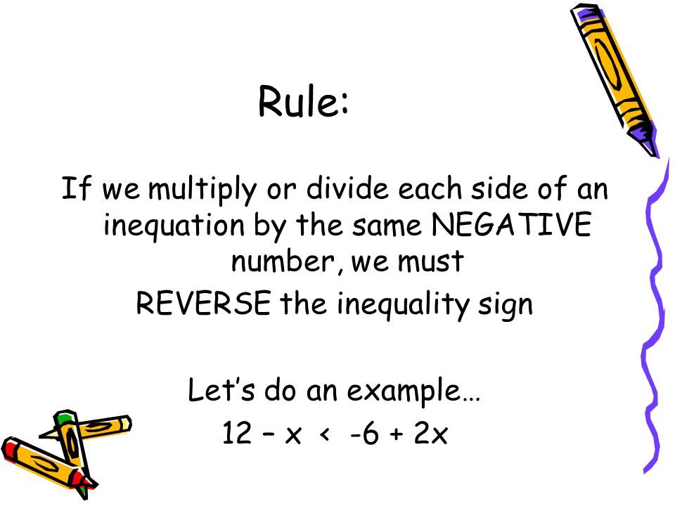 Rule: If we multiply or divide each side of an inequation by the same NEGATIVE number, we must REVERSE the inequality sign Let’s do an example… 12 – x < x