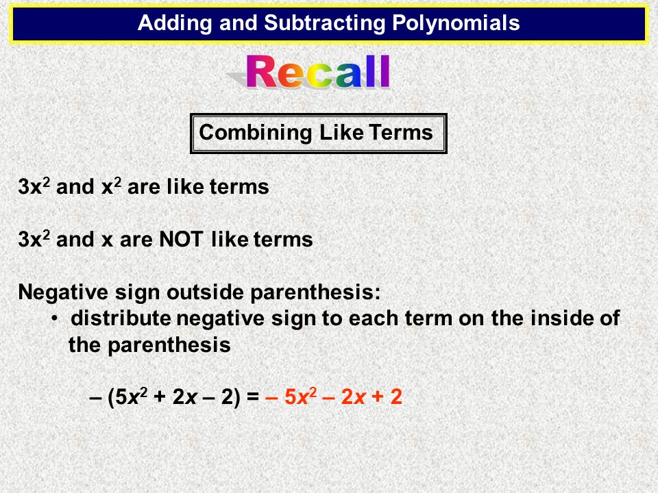 Adding and Subtracting Polynomials 3x 2 and x 2 are like terms 3x 2 and x are NOT like terms Negative sign outside parenthesis: distribute negative sign to each term on the inside of the parenthesis – (5x 2 + 2x – 2) = – 5x 2 – 2x + 2 Combining Like Terms