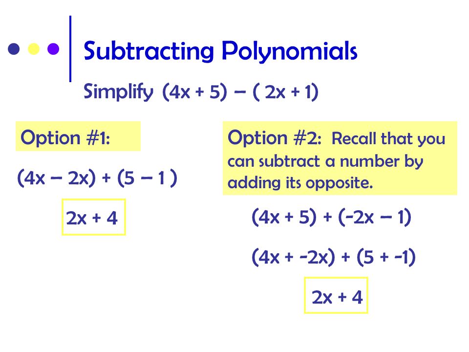 Subtracting Polynomials Simplify (4x + 5) – ( 2x + 1) (4x – 2x) + (5 – 1 ) 2x + 4 (4x + 5) + (-2x – 1) (4x + -2x) + (5 + -1) 2x + 4 Option #1:Option #2: Recall that you can subtract a number by adding its opposite.