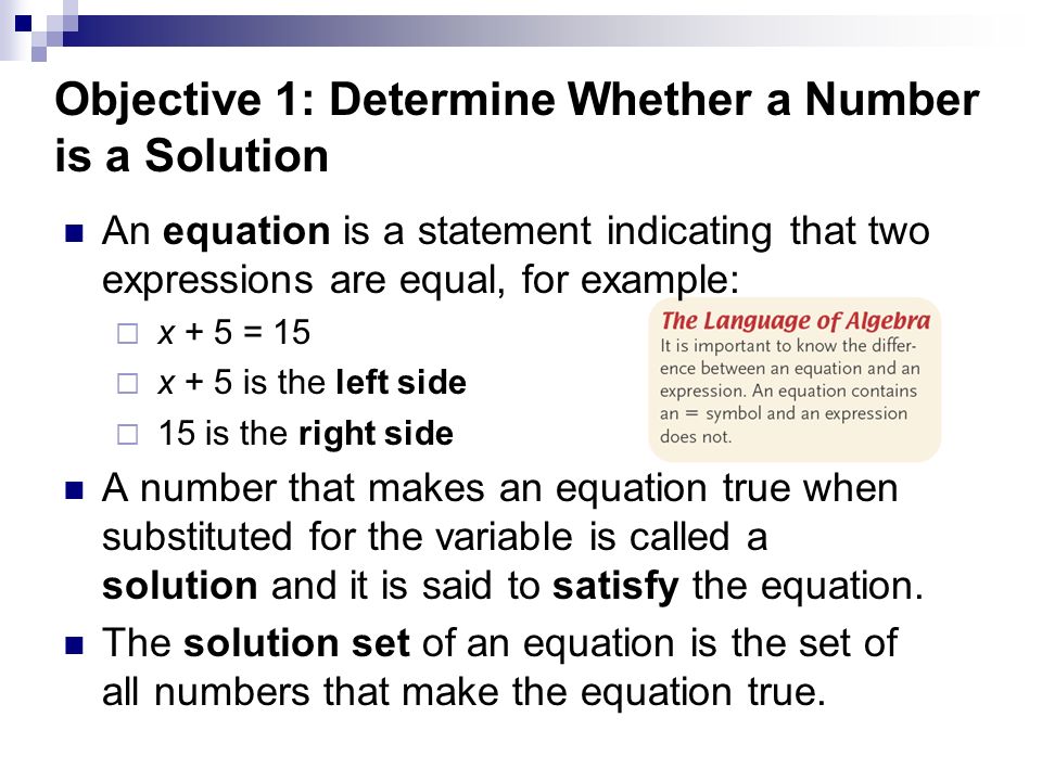 Objective 1: Determine Whether a Number is a Solution An equation is a statement indicating that two expressions are equal, for example:  x + 5 = 15  x + 5 is the left side  15 is the right side A number that makes an equation true when substituted for the variable is called a solution and it is said to satisfy the equation.