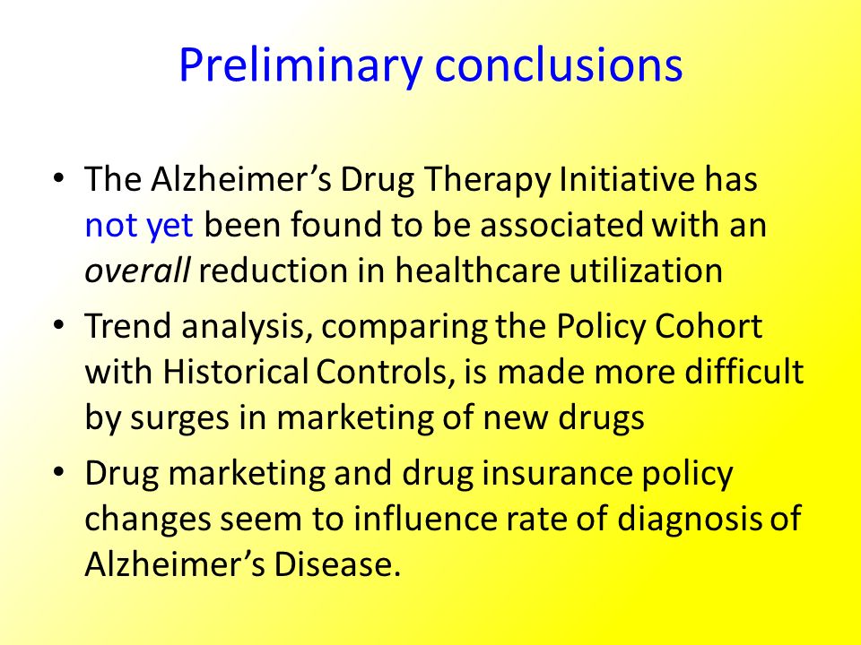 Preliminary conclusions The Alzheimer’s Drug Therapy Initiative has not yet been found to be associated with an overall reduction in healthcare utilization Trend analysis, comparing the Policy Cohort with Historical Controls, is made more difficult by surges in marketing of new drugs Drug marketing and drug insurance policy changes seem to influence rate of diagnosis of Alzheimer’s Disease.
