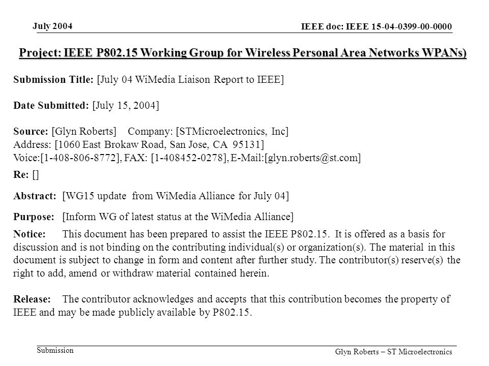 July 2004 Glyn Roberts – ST Microelectronics IEEE doc: IEEE Submission Project: IEEE P Working Group for Wireless Personal Area Networks WPANs) Submission Title: [July 04 WiMedia Liaison Report to IEEE] Date Submitted: [July 15, 2004] Source: [Glyn Roberts] Company: [STMicroelectronics, Inc] Address: [1060 East Brokaw Road, San Jose, CA 95131] Voice:[ ], FAX: [ ], Re: [] Abstract:[WG15 update from WiMedia Alliance for July 04] Purpose:[Inform WG of latest status at the WiMedia Alliance] Notice:This document has been prepared to assist the IEEE P