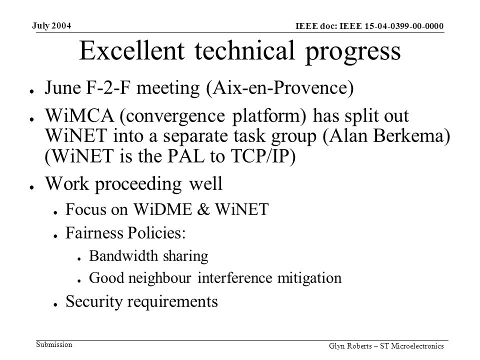 July 2004 Glyn Roberts – ST Microelectronics IEEE doc: IEEE Submission Excellent technical progress ● June F-2-F meeting (Aix-en-Provence) ● WiMCA (convergence platform) has split out WiNET into a separate task group (Alan Berkema) (WiNET is the PAL to TCP/IP) ● Work proceeding well ● Focus on WiDME & WiNET ● Fairness Policies: ● Bandwidth sharing ● Good neighbour interference mitigation ● Security requirements