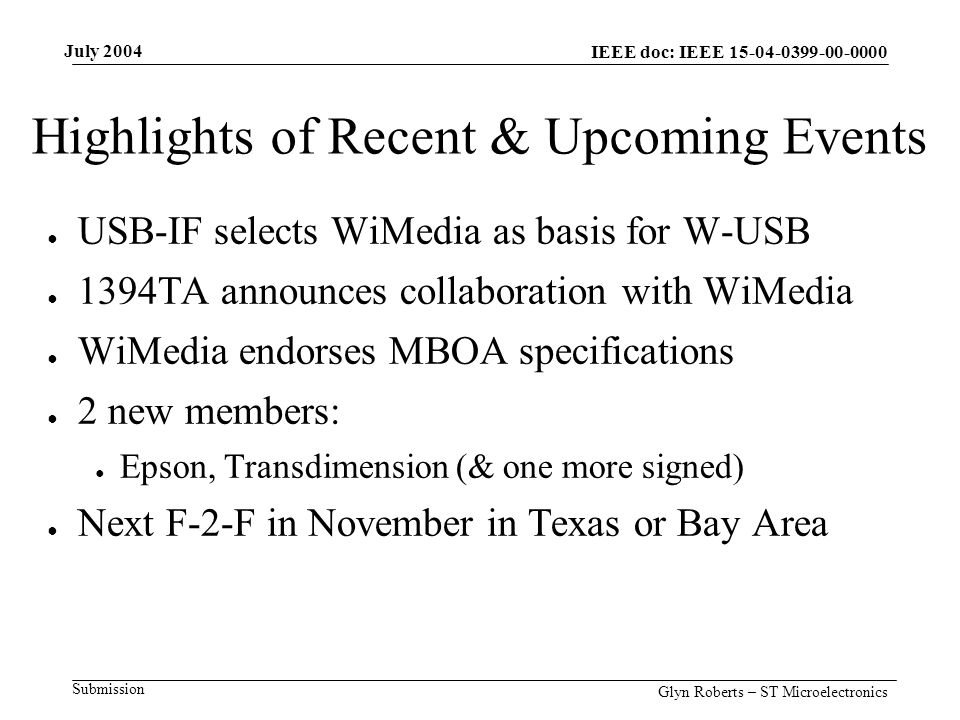 July 2004 Glyn Roberts – ST Microelectronics IEEE doc: IEEE Submission Highlights of Recent & Upcoming Events ● USB-IF selects WiMedia as basis for W-USB ● 1394TA announces collaboration with WiMedia ● WiMedia endorses MBOA specifications ● 2 new members: ● Epson, Transdimension (& one more signed) ● Next F-2-F in November in Texas or Bay Area