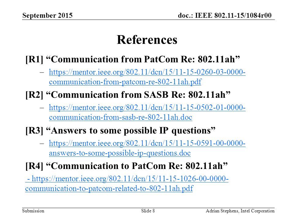 doc.: IEEE /1084r00 Submission References [R1] Communication from PatCom Re: ah –  communication-from-patcom-re ah.pdfhttps://mentor.ieee.org/802.11/dcn/15/ communication-from-patcom-re ah.pdf [R2] Communication from SASB Re: ah –  communication-from-sasb-re ah.dochttps://mentor.ieee.org/802.11/dcn/15/ communication-from-sasb-re ah.doc [R3] Answers to some possible IP questions –  answers-to-some-possible-ip-questions.dochttps://mentor.ieee.org/802.11/dcn/15/ answers-to-some-possible-ip-questions.doc [R4] Communication to PatCom Re: ah -   communication-to-patcom-related-to ah.pdf September 2015 Adrian Stephens, Intel CorporationSlide 8